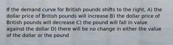 If the demand curve for British pounds shifts to the right, A) the dollar price of British pounds will increase B) the dollar price of British pounds will decrease C) the pound will fall in value against the dollar D) there will be no change in either the value of the dollar or the pound