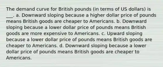 The demand curve for British pounds (in terms of US dollars) is ___. a. Downward sloping because a higher dollar price of pounds means British goods are cheaper to Americans. b. Downward sloping because a lower dollar price of pounds means British goods are more expensive to Americans. c. Upward sloping because a lower dollar price of pounds means British goods are cheaper to Americans. d. Downward sloping because a lower dollar price of pounds means British goods are cheaper to Americans.