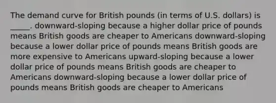 The demand curve for British pounds (in terms of U.S. dollars) is _____. downward-sloping because a higher dollar price of pounds means British goods are cheaper to Americans downward-sloping because a lower dollar price of pounds means British goods are more expensive to Americans upward-sloping because a lower dollar price of pounds means British goods are cheaper to Americans downward-sloping because a lower dollar price of pounds means British goods are cheaper to Americans