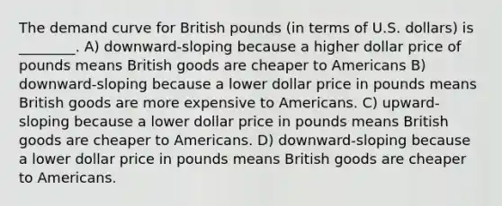 The demand curve for British pounds (in terms of U.S. dollars) is ________. A) downward-sloping because a higher dollar price of pounds means British goods are cheaper to Americans B) downward-sloping because a lower dollar price in pounds means British goods are more expensive to Americans. C) upward-sloping because a lower dollar price in pounds means British goods are cheaper to Americans. D) downward-sloping because a lower dollar price in pounds means British goods are cheaper to Americans.