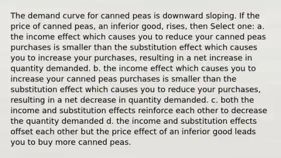 The demand curve for canned peas is downward sloping. If the price of canned peas, an inferior good, rises, then Select one: a. the income effect which causes you to reduce your canned peas purchases is smaller than the substitution effect which causes you to increase your purchases, resulting in a net increase in quantity demanded. b. the income effect which causes you to increase your canned peas purchases is smaller than the substitution effect which causes you to reduce your purchases, resulting in a net decrease in quantity demanded. c. both the income and substitution effects reinforce each other to decrease the quantity demanded d. the income and substitution effects offset each other but the price effect of an inferior good leads you to buy more canned peas.