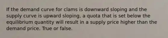 If the demand curve for clams is downward sloping and the supply curve is upward sloping, a quota that is set below the equilibrium quantity will result in a supply price higher than the demand price. True or false.