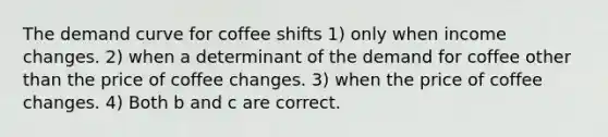 The demand curve for coffee shifts 1) only when income changes. 2) when a determinant of the demand for coffee other than the price of coffee changes. 3) when the price of coffee changes. 4) Both b and c are correct.