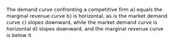 The demand curve confronting a competitive firm a) equals the marginal revenue curve b) is horizontal, as is the market demand curve c) slopes downward, while the market demand curve is horizontal d) slopes downward, and the marginal revenue curve is below it