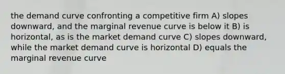 the demand curve confronting a competitive firm A) slopes downward, and the marginal revenue curve is below it B) is horizontal, as is the market demand curve C) slopes downward, while the market demand curve is horizontal D) equals the marginal revenue curve