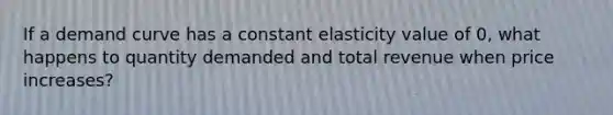 If a demand curve has a constant elasticity value of 0, what happens to quantity demanded and total revenue when price increases?