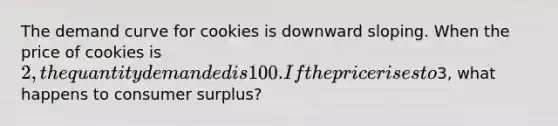 The demand curve for cookies is downward sloping. When the price of cookies is 2, the quantity demanded is 100. If the price rises to3, what happens to consumer surplus?