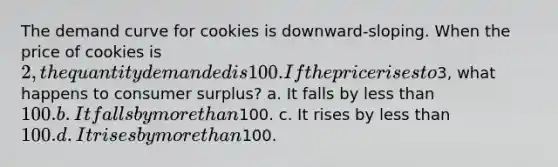 The demand curve for cookies is downward-sloping. When the price of cookies is 2, the quantity demanded is 100. If the price rises to3, what happens to consumer surplus? a. It falls by less than 100. b. It falls by more than100. c. It rises by less than 100. d. It rises by more than100.