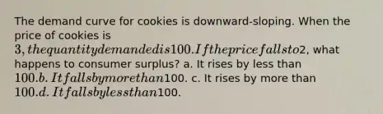 The demand curve for cookies is downward-sloping. When the price of cookies is 3, the quantity demanded is 100. If the price falls to2, what happens to <a href='https://www.questionai.com/knowledge/k77rlOEdsf-consumer-surplus' class='anchor-knowledge'>consumer surplus</a>? a. It rises by <a href='https://www.questionai.com/knowledge/k7BtlYpAMX-less-than' class='anchor-knowledge'>less than</a> 100. b. It falls by <a href='https://www.questionai.com/knowledge/keWHlEPx42-more-than' class='anchor-knowledge'>more than</a>100. c. It rises by more than 100. d. It falls by less than100.