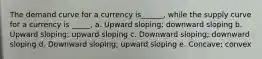 The demand curve for a currency is______, while the supply curve for a currency is _____, a. Upward sloping; downward sloping b. Upward sloping; upward sloping c. Downward sloping; downward sloping d. Downward sloping; upward sloping e. Concave; convex