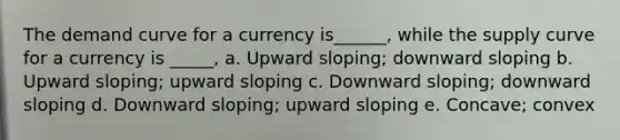 The demand curve for a currency is______, while the supply curve for a currency is _____, a. Upward sloping; downward sloping b. Upward sloping; upward sloping c. Downward sloping; downward sloping d. Downward sloping; upward sloping e. Concave; convex