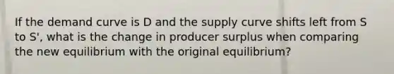 If the demand curve is D and the supply curve shifts left from S to S', what is the change in producer surplus when comparing the new equilibrium with the original equilibrium?