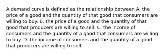 A demand curve is defined as the relationship between A. the price of a good and the quantity of that good that consumers are willing to buy. B. the price of a good and the quantity of that good that producers are willing to sell. C. the income of consumers and the quantity of a good that consumers are willing to buy. D. the income of consumers and the quantity of a good that producers are willing to sell.