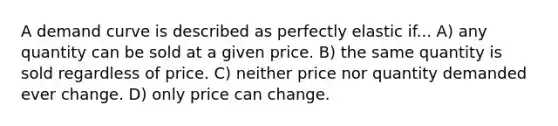 A demand curve is described as perfectly elastic if... A) any quantity can be sold at a given price. B) the same quantity is sold regardless of price. C) neither price nor quantity demanded ever change. D) only price can change.