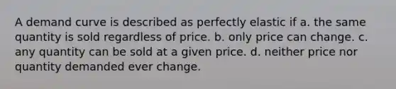 A demand curve is described as perfectly elastic if a. the same quantity is sold regardless of price. b. only price can change. c. any quantity can be sold at a given price. d. neither price nor quantity demanded ever change.