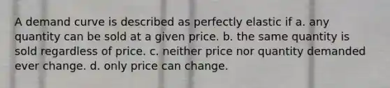 A demand curve is described as perfectly elastic if a. any quantity can be sold at a given price. b. the same quantity is sold regardless of price. c. neither price nor quantity demanded ever change. d. only price can change.