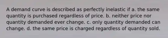 A demand curve is described as perfectly inelastic if a. the same quantity is purchased regardless of price. b. neither price nor quantity demanded ever change. c. only quantity demanded can change. d. the same price is charged regardless of quantity sold.