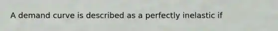 A demand curve is described as a perfectly inelastic if