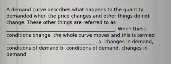 A demand curve describes what happens to the quantity demanded when the price changes and other things do not change. These other things are referred to as _____________________________________________. When these conditions change, the whole curve moves and this is termed _____________________________________. a. changes in demand, conditions of demand b. conditions of demand, changes in demand