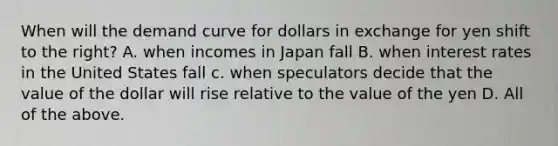 When will the demand curve for dollars in exchange for yen shift to the right? A. when incomes in Japan fall B. when interest rates in the United States fall c. when speculators decide that the value of the dollar will rise relative to the value of the yen D. All of the above.