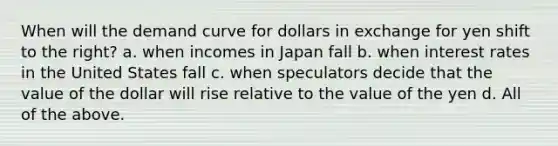 When will the demand curve for dollars in exchange for yen shift to the​ right? a. when incomes in Japan fall b. when interest rates in the United States fall c. when speculators decide that the value of the dollar will rise relative to the value of the yen d. All of the above.