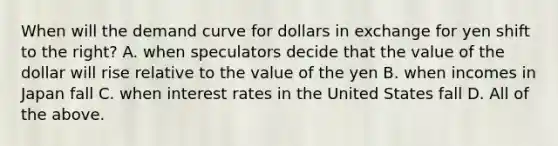 When will the demand curve for dollars in exchange for yen shift to the​ right? A. when speculators decide that the value of the dollar will rise relative to the value of the yen B. when incomes in Japan fall C. when interest rates in the United States fall D. All of the above.