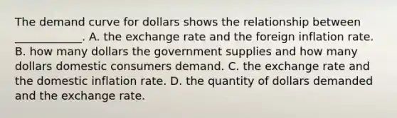 The demand curve for dollars shows the relationship between​ ____________. A. the exchange rate and the foreign inflation rate. B. how many dollars the government supplies and how many dollars domestic consumers demand. C. the exchange rate and the domestic inflation rate. D. the quantity of dollars demanded and the exchange rate.