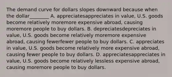 The demand curve for dollars slopes downward because when the dollar________ A. appreciatesappreciates in​ value, U.S. goods become relatively moremore expensive​ abroad, causing moremore people to buy dollars. B. depreciatesdepreciates in​ value, U.S. goods become relatively moremore expensive​ abroad, causing fewerfewer people to buy dollars. C. appreciates in​ value, U.S. goods become relatively more expensive​ abroad, causing fewer people to buy dollars. D. appreciatesappreciates in​ value, U.S. goods become relatively lessless expensive​ abroad, causing moremore people to buy dollars.