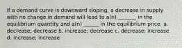 If a demand curve is downward sloping, a decrease in supply with no change in demand will lead to a(n) _______ in the equilibrium quantity and a(n) ______ in the equilibrium price. a. decrease; decrease b. increase; decrease c. decrease; increase d. increase; increase