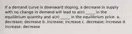 If a demand curve is downward sloping, a decrease in supply with no change in demand will lead to a(n) _____ in the equilibrium quantity and a(n) _____ in the equilibrium price. a. decrease; decrease b. increase; increase c. decrease; increase d. increase; decrease