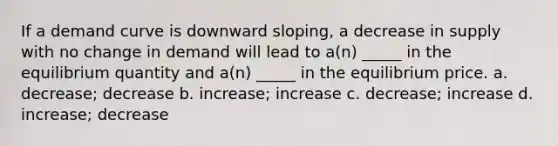 If a demand curve is downward sloping, a decrease in supply with no change in demand will lead to a(n) _____ in the equilibrium quantity and a(n) _____ in the equilibrium price. a. decrease; decrease b. increase; increase c. decrease; increase d. increase; decrease