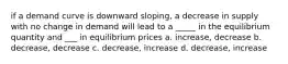 if a demand curve is downward sloping, a decrease in supply with no change in demand will lead to a _____ in the equilibrium quantity and ___ in equilibrium prices a. increase, decrease b. decrease, decrease c. decrease, increase d. decrease, increase