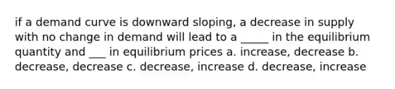 if a demand curve is downward sloping, a decrease in supply with no change in demand will lead to a _____ in the equilibrium quantity and ___ in equilibrium prices a. increase, decrease b. decrease, decrease c. decrease, increase d. decrease, increase