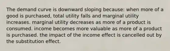 The demand curve is downward sloping because: when more of a good is purchased, total utility falls and marginal utility increases. marginal utility decreases as more of a product is consumed. income becomes more valuable as more of a product is purchased. the impact of the income effect is cancelled out by the substitution effect.