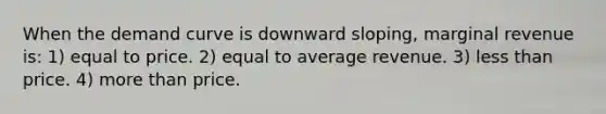 When the demand curve is downward sloping, marginal revenue is: 1) equal to price. 2) equal to average revenue. 3) less than price. 4) more than price.