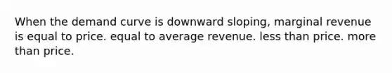 When the demand curve is downward sloping, marginal revenue is equal to price. equal to average revenue. less than price. more than price.