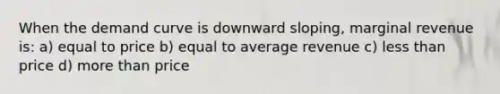 When the demand curve is downward sloping, marginal revenue is: a) equal to price b) equal to average revenue c) less than price d) more than price