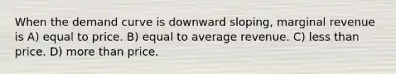 When the demand curve is downward sloping, marginal revenue is A) equal to price. B) equal to average revenue. C) less than price. D) more than price.