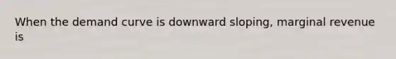 When the demand curve is downward sloping, marginal revenue is