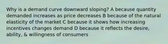 Why is a demand curve downward sloping? A because quantity demanded increases as price decreases B because of the natural elasticity of the market C because it shows how increasing incentives changes demand D because it reflects the desire, ability, & willingness of consumers