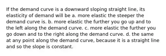 If the demand curve is a downward sloping straight line, its elasticity of demand will be a. more elastic the steeper the demand curve is. b. more elastic the further you go up and to the left along the demand curve. c. more elastic the further you go down and to the right along the demand curve. d. the same at any point along the demand curve, because it is a straight line and so the slope is constant.