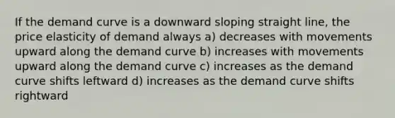 If the demand curve is a downward sloping straight line, the price elasticity of demand always a) decreases with movements upward along the demand curve b) increases with movements upward along the demand curve c) increases as the demand curve shifts leftward d) increases as the demand curve shifts rightward