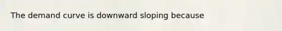 The demand curve is downward sloping because