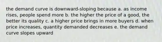 the demand curve is downward-sloping because a. as income rises, people spend more b. the higher the price of a good, the better its quality c. a higher price brings in more buyers d. when price increases, quantity demanded decreases e. the demand curve slopes upward