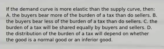 If the demand curve is more elastic than the supply curve, then: A. the buyers bear more of the burden of a tax than do sellers. B. the buyers bear less of the burden of a tax than do sellers. C. the burden of a tax will be shared equally by buyers and sellers. D. the distribution of the burden of a tax will depend on whether the good is a normal good or an inferior good.