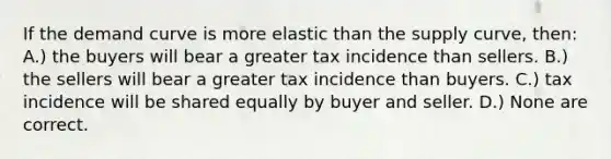 If the demand curve is more elastic than the supply curve, then: A.) the buyers will bear a greater tax incidence than sellers. B.) the sellers will bear a greater tax incidence than buyers. C.) tax incidence will be shared equally by buyer and seller. D.) None are correct.