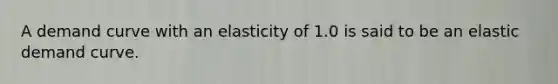 A demand curve with an elasticity of 1.0 is said to be an elastic demand curve.