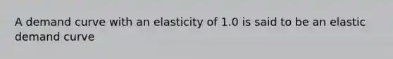 A demand curve with an elasticity of 1.0 is said to be an elastic demand curve