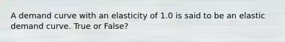 A demand curve with an elasticity of 1.0 is said to be an elastic demand curve. True or False?