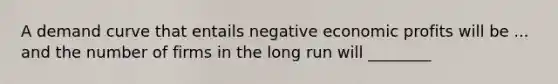 A demand curve that entails negative economic profits will be ... and the number of firms in the long run will ________